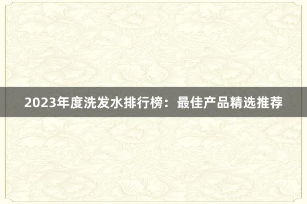 2023年度洗发水排行榜：最佳产品精选推荐