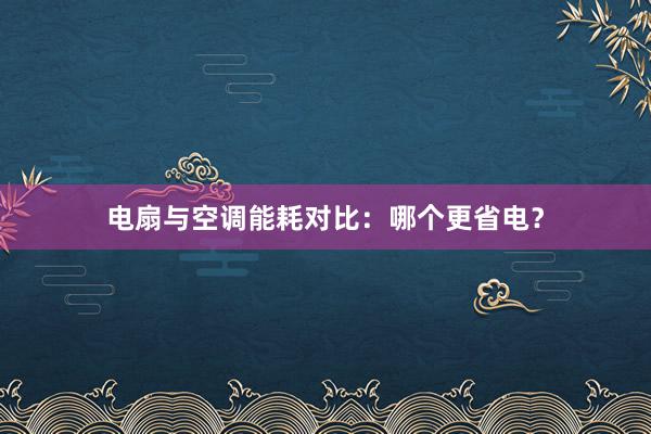 电扇与空调能耗对比：哪个更省电？