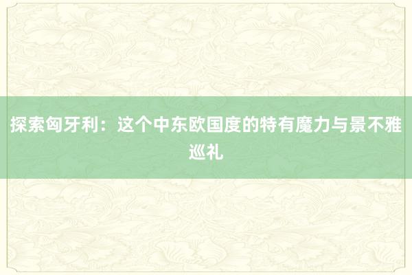 探索匈牙利：这个中东欧国度的特有魔力与景不雅巡礼