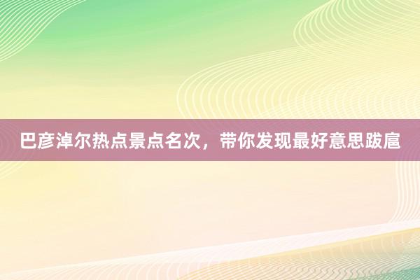 巴彦淖尔热点景点名次，带你发现最好意思跋扈