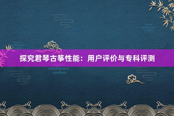 探究君琴古筝性能：用户评价与专科评测